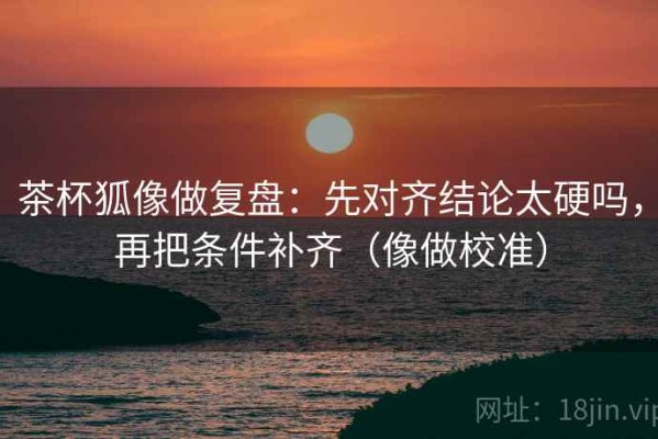 茶杯狐像做复盘：先对齐结论太硬吗，再把条件补齐（像做校准）