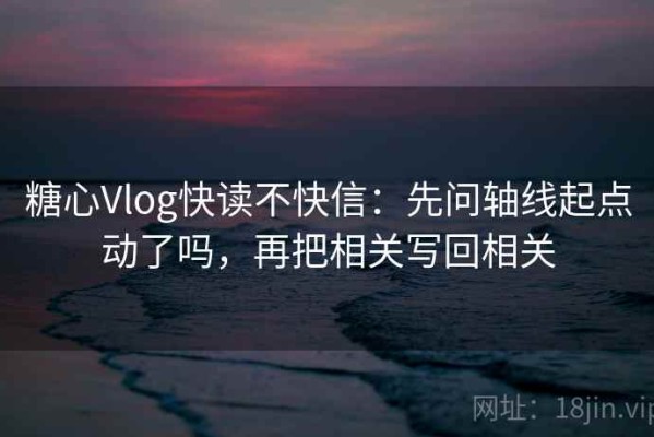 糖心Vlog快读不快信：先问轴线起点动了吗，再把相关写回相关