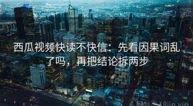 西瓜视频快读不快信：先看因果词乱了吗，再把结论拆两步