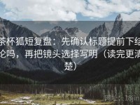 茶杯狐短复盘：先确认标题提前下结论吗，再把镜头选择写明（读完更清楚）