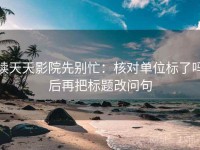 读天天影院先别忙：核对单位标了吗后再把标题改问句