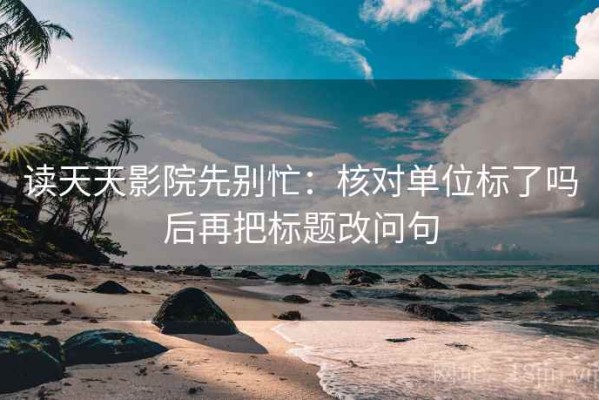 读天天影院先别忙：核对单位标了吗后再把标题改问句