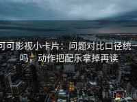 可可影视小卡片：问题对比口径统一吗，动作把配乐拿掉再读