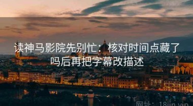 读神马影院先别忙：核对时间点藏了吗后再把字幕改描述