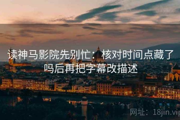 读神马影院先别忙：核对时间点藏了吗后再把字幕改描述