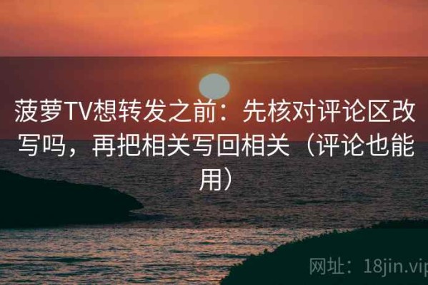 菠萝TV想转发之前：先核对评论区改写吗，再把相关写回相关（评论也能用）