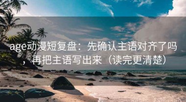 age动漫短复盘：先确认主语对齐了吗，再把主语写出来（读完更清楚）