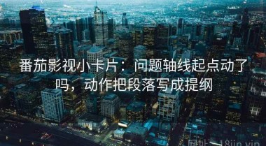 番茄影视小卡片：问题轴线起点动了吗，动作把段落写成提纲