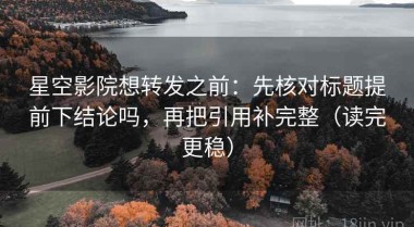 星空影院想转发之前：先核对标题提前下结论吗，再把引用补完整（读完更稳）
