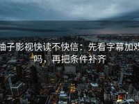 柚子影视快读不快信：先看字幕加戏吗，再把条件补齐