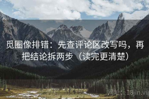 觅圈像排错：先查评论区改写吗，再把结论拆两步（读完更清楚）