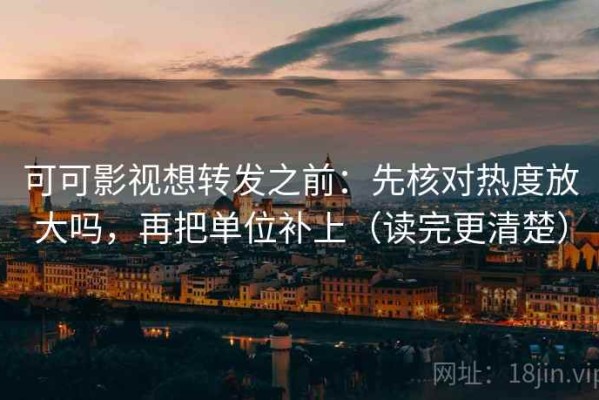 可可影视想转发之前：先核对热度放大吗，再把单位补上（读完更清楚）