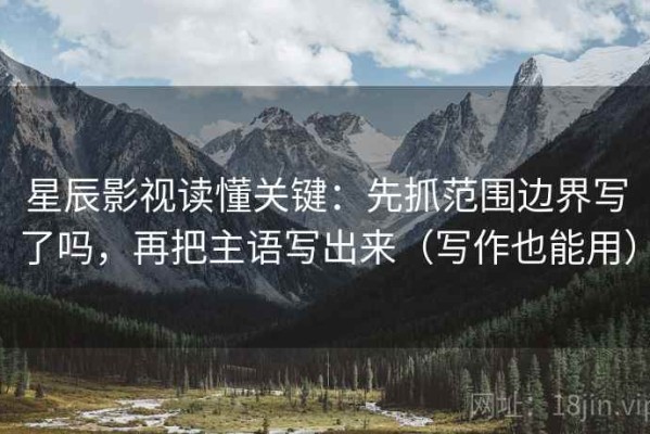 星辰影视读懂关键：先抓范围边界写了吗，再把主语写出来（写作也能用）
