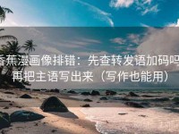 香蕉漫画像排错：先查转发语加码吗，再把主语写出来（写作也能用）
