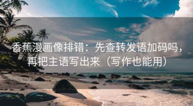 香蕉漫画像排错：先查转发语加码吗，再把主语写出来（写作也能用）