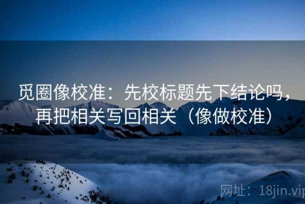 觅圈像校准：先校标题先下结论吗，再把相关写回相关（像做校准）