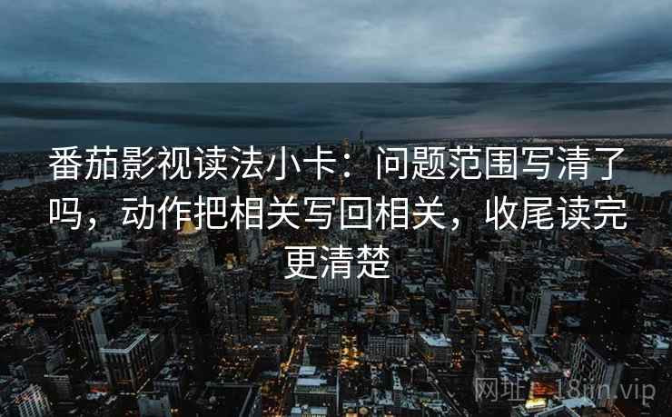 番茄影视读法小卡：问题范围写清了吗，动作把相关写回相关，收尾读完更清楚