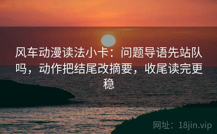风车动漫读法小卡：问题导语先站队吗，动作把结尾改摘要，收尾读完更稳