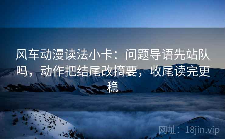 风车动漫读法小卡：问题导语先站队吗，动作把结尾改摘要，收尾读完更稳