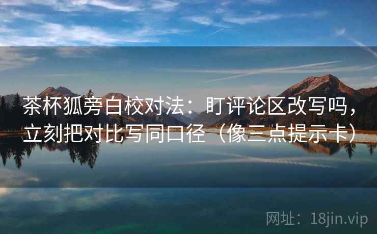 茶杯狐旁白校对法：盯评论区改写吗，立刻把对比写同口径（像三点提示卡）