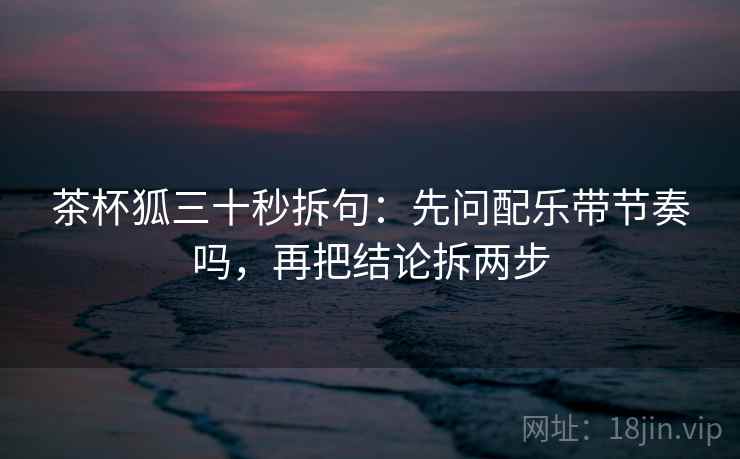 茶杯狐三十秒拆句：先问配乐带节奏吗，再把结论拆两步