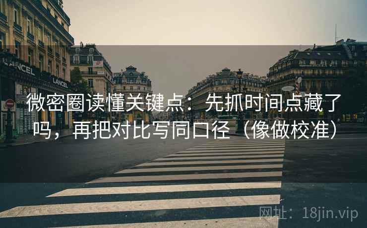 微密圈读懂关键点：先抓时间点藏了吗，再把对比写同口径（像做校准）