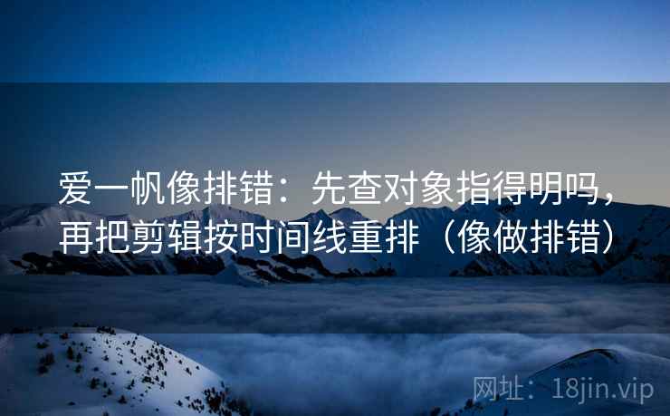 爱一帆像排错：先查对象指得明吗，再把剪辑按时间线重排（像做排错）