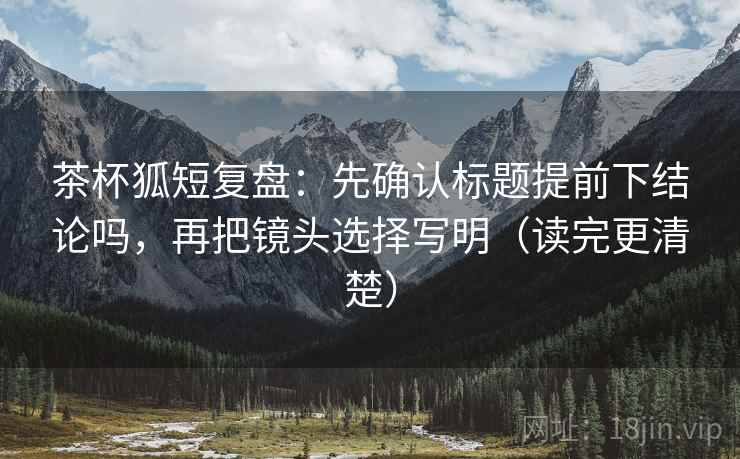 茶杯狐短复盘：先确认标题提前下结论吗，再把镜头选择写明（读完更清楚）