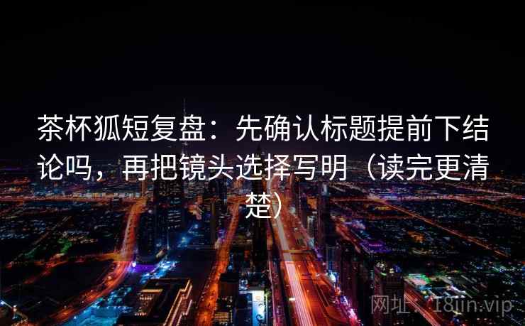 茶杯狐短复盘：先确认标题提前下结论吗，再把镜头选择写明（读完更清楚）