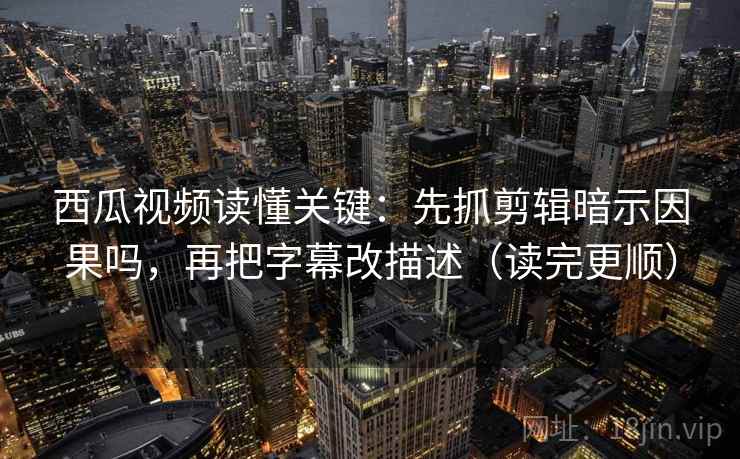 西瓜视频读懂关键：先抓剪辑暗示因果吗，再把字幕改描述（读完更顺）