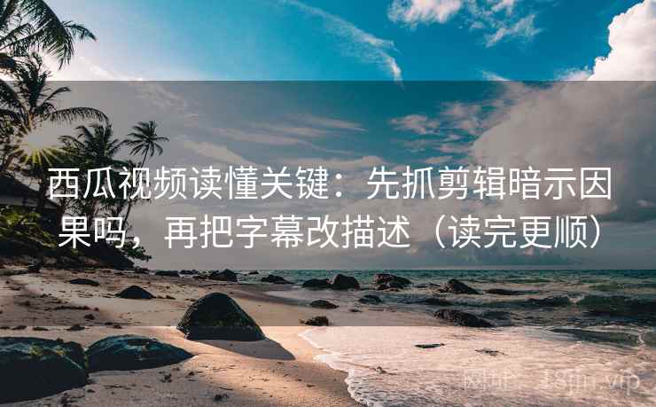 西瓜视频读懂关键：先抓剪辑暗示因果吗，再把字幕改描述（读完更顺）