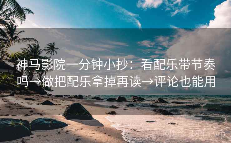 神马影院一分钟小抄：看配乐带节奏吗→做把配乐拿掉再读→评论也能用