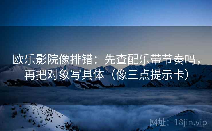 欧乐影院像排错：先查配乐带节奏吗，再把对象写具体（像三点提示卡）