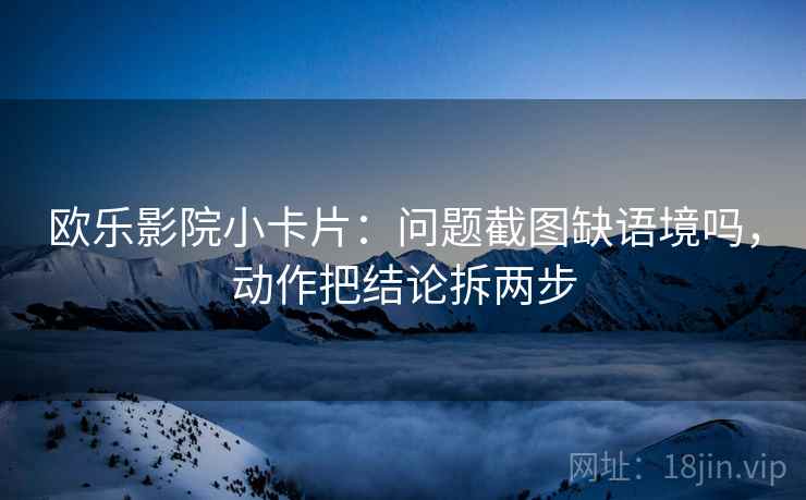 欧乐影院小卡片：问题截图缺语境吗，动作把结论拆两步