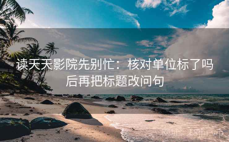 读天天影院先别忙：核对单位标了吗后再把标题改问句