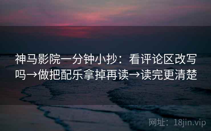 神马影院一分钟小抄：看评论区改写吗→做把配乐拿掉再读→读完更清楚
