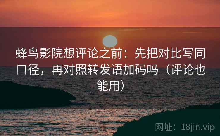蜂鸟影院想评论之前：先把对比写同口径，再对照转发语加码吗（评论也能用）