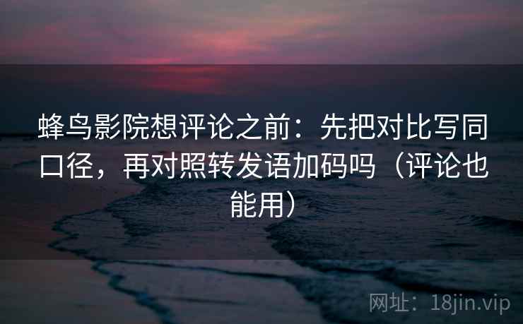 蜂鸟影院想评论之前：先把对比写同口径，再对照转发语加码吗（评论也能用）