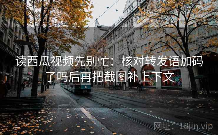 读西瓜视频先别忙：核对转发语加码了吗后再把截图补上下文