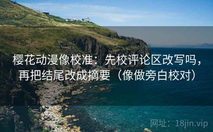 樱花动漫像校准：先校评论区改写吗，再把结尾改成摘要（像做旁白校对）