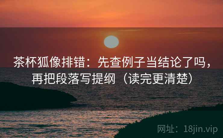 茶杯狐像排错：先查例子当结论了吗，再把段落写提纲（读完更清楚）