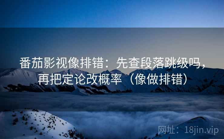 番茄影视像排错：先查段落跳级吗，再把定论改概率（像做排错）