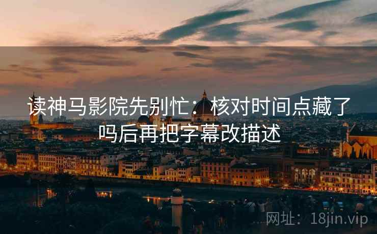 读神马影院先别忙：核对时间点藏了吗后再把字幕改描述