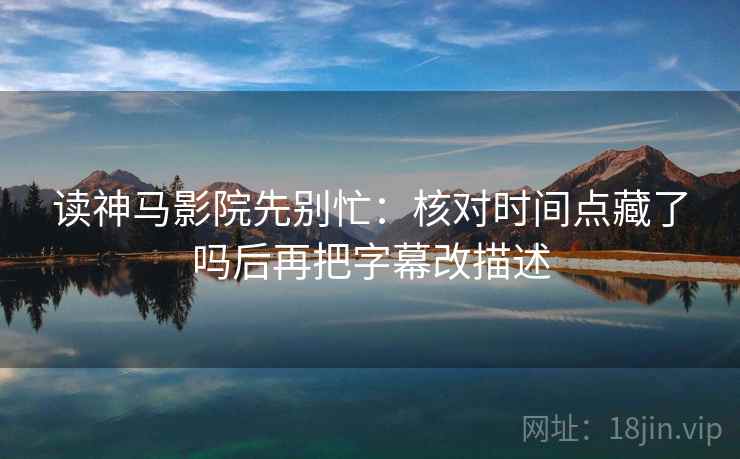 读神马影院先别忙：核对时间点藏了吗后再把字幕改描述