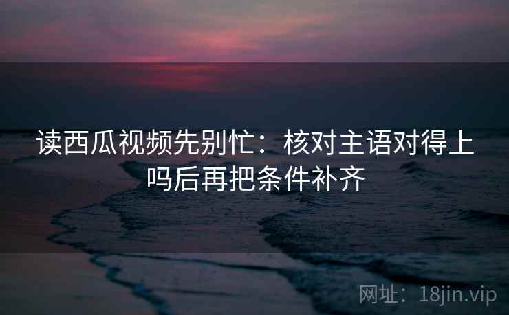 读西瓜视频先别忙：核对主语对得上吗后再把条件补齐