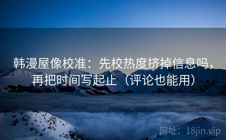 韩漫屋像校准：先校热度挤掉信息吗，再把时间写起止（评论也能用）