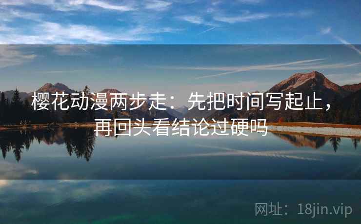 樱花动漫两步走：先把时间写起止，再回头看结论过硬吗