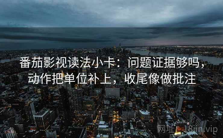 番茄影视读法小卡：问题证据够吗，动作把单位补上，收尾像做批注