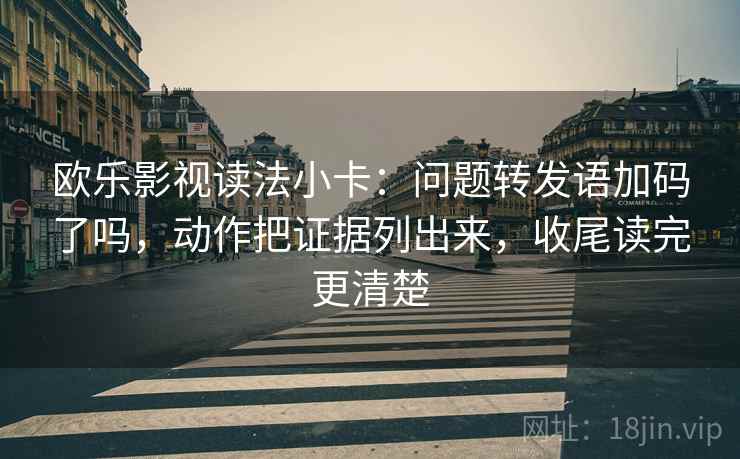 欧乐影视读法小卡：问题转发语加码了吗，动作把证据列出来，收尾读完更清楚