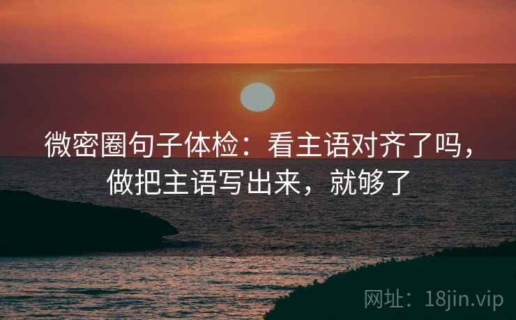 微密圈句子体检：看主语对齐了吗，做把主语写出来，就够了